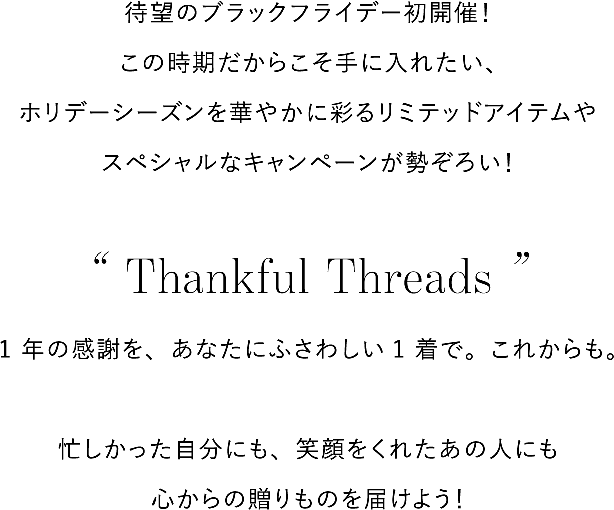 待望のブラックフライデー初開催！
          この時期だからこそ手に入れたい、
          ホリデーシーズンを華やかに彩るリミテッドアイテムや
          スペシャルなキャンペーンが勢ぞろい！

          “ Thankful Threads ”
          1 年の感謝を、あなたにふさわしい1 着で。これからも。

          忙しかった自分にも、笑顔をくれたあの人にも
          心からの贈りものを届けよう！